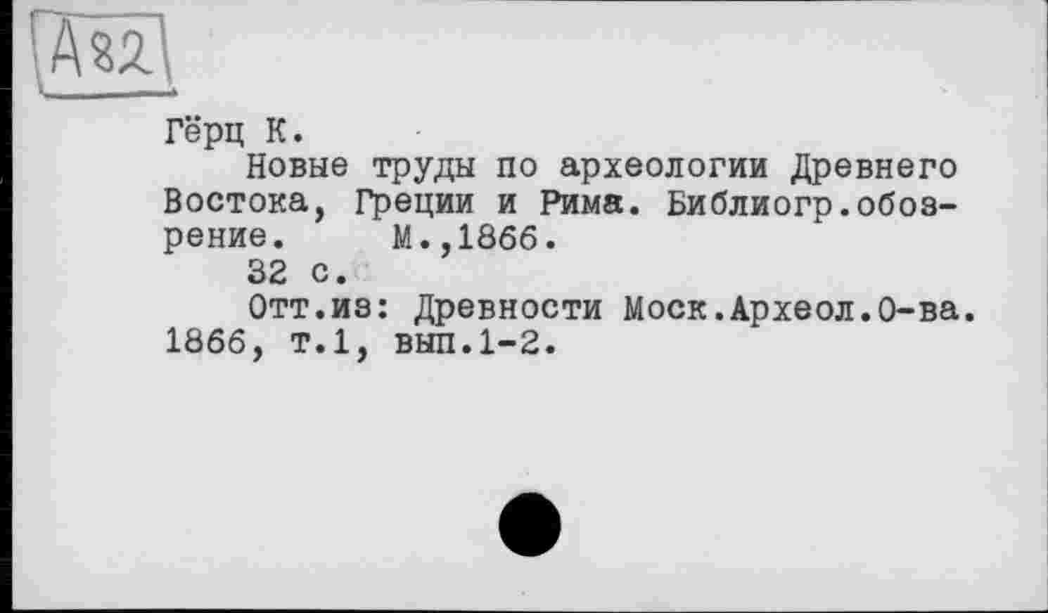 ﻿Гёрц К.
Новые труды по археологии Древнего Востока, Греции и Рима. Библиогр.обозрение. М.,1866.
32 с.
Отт.из: Древности Моск.Археол.О-ва. 1866, т.1, вып.1-2.